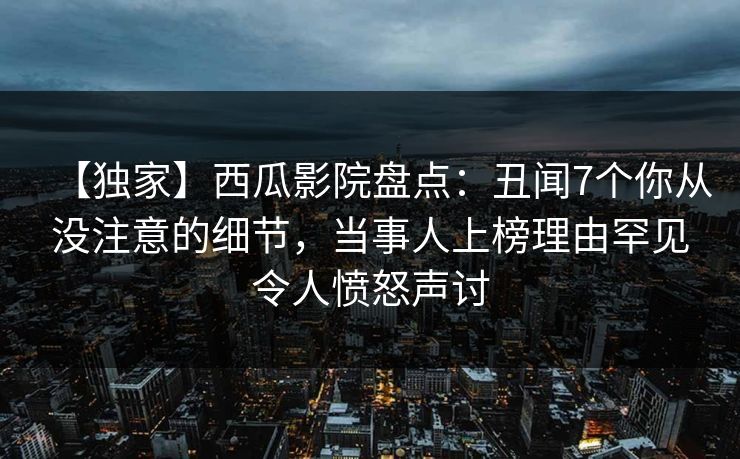 【独家】西瓜影院盘点：丑闻7个你从没注意的细节，当事人上榜理由罕见令人愤怒声讨