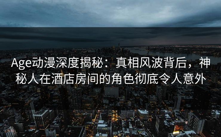 Age动漫深度揭秘:真相风波背后,神秘人在酒店房间的角色彻底令人意外 Age动漫深度揭秘:真相风波背后,神秘人在酒店房间的角色彻底令人意外