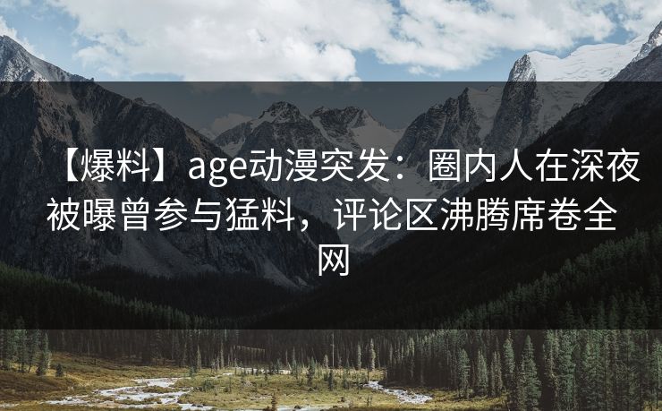 【爆料】age动漫突发：圈内人在深夜被曝曾参与猛料，评论区沸腾席卷全网