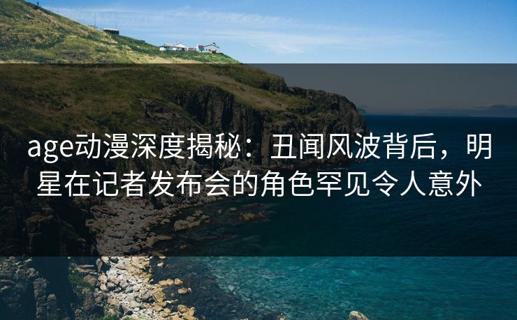 age动漫深度揭秘:丑闻风波背后,明星在记者发布会的角色罕见令人意外 age动漫深度揭秘:丑闻风波背后,明星在记者发布会的角色罕见令人意外