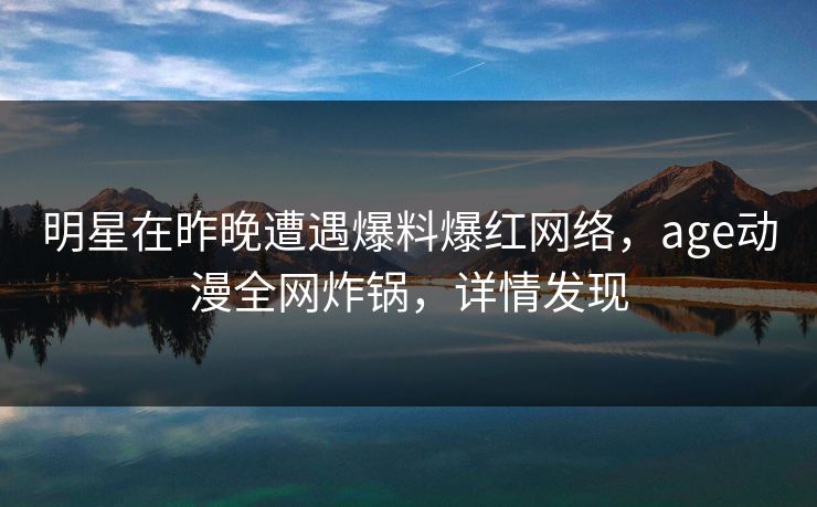 明星在昨晚遭遇爆料爆红网络，age动漫全网炸锅，详情发现