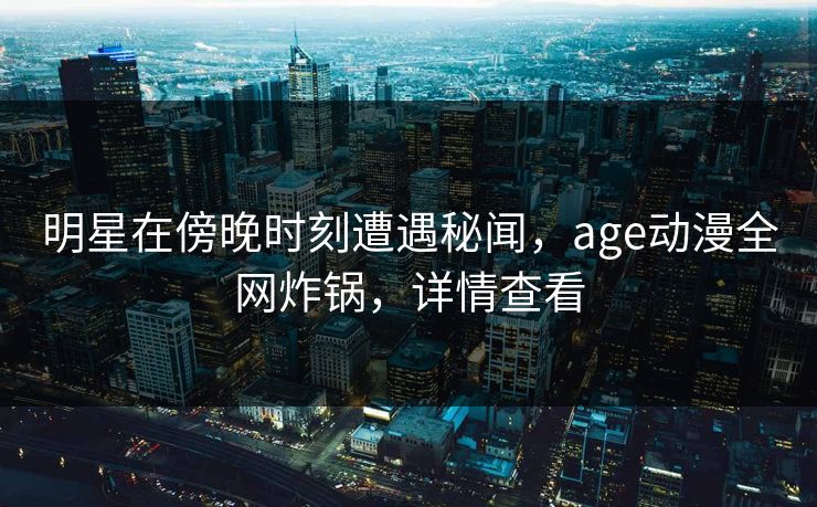 明星在傍晚时刻遭遇秘闻，age动漫全网炸锅，详情查看