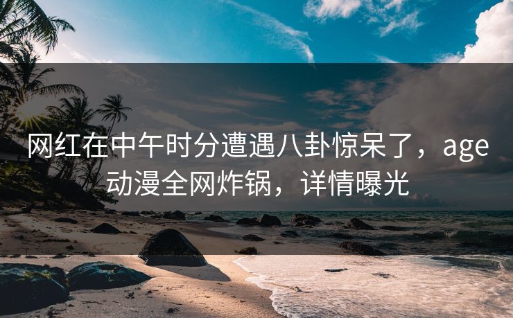 网红在中午时分遭遇八卦惊呆了，age动漫全网炸锅，详情曝光