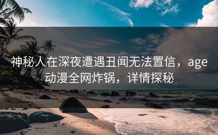 神秘人在深夜遭遇丑闻无法置信，age动漫全网炸锅，详情探秘