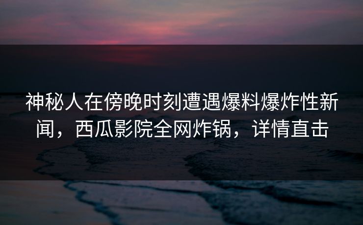 神秘人在傍晚时刻遭遇爆料爆炸性新闻,西瓜影院全网炸锅,详情直击 神秘人在傍晚时刻遭遇爆料爆炸性新闻,西瓜影院全网炸锅,详情直击