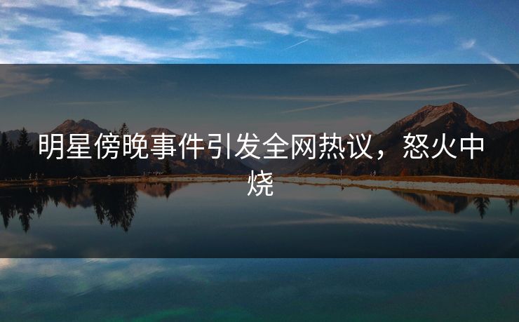明星傍晚事件引发全网热议,怒火中烧 明星傍晚事件引发全网热议,怒火中烧