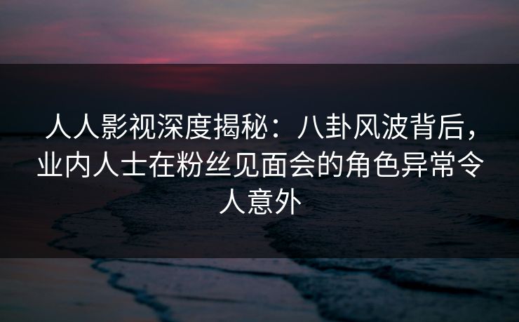 人人影视深度揭秘:八卦风波背后,业内人士在粉丝见面会的角色异常令人意外 人人影视深度揭秘:八卦风波背后,业内人士在粉丝见面会的角色异常令人意外