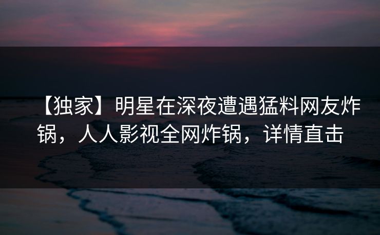【独家】明星在深夜遭遇猛料网友炸锅,人人影视全网炸锅,详情直击 【独家】明星在深夜遭遇猛料网友炸锅,人人影视全网炸锅,详情直击