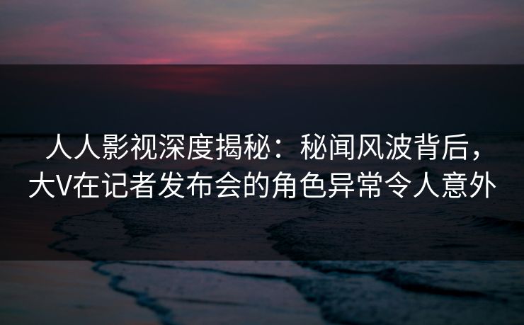 人人影视深度揭秘:秘闻风波背后,大V在记者发布会的角色异常令人意外 人人影视深度揭秘:秘闻风波背后,大V在记者发布会的角色异常令人意外