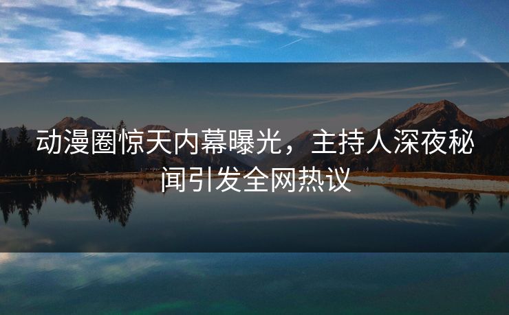 动漫圈惊天内幕曝光,主持人深夜秘闻引发全网热议 动漫圈惊天内幕曝光,主持人深夜秘闻引发全网热议