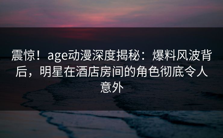 震惊!age动漫深度揭秘:爆料风波背后,明星在酒店房间的角色彻底令人意外 震惊!age动漫深度揭秘:爆料风波背后,明星在酒店房间的角色彻底令人意外
