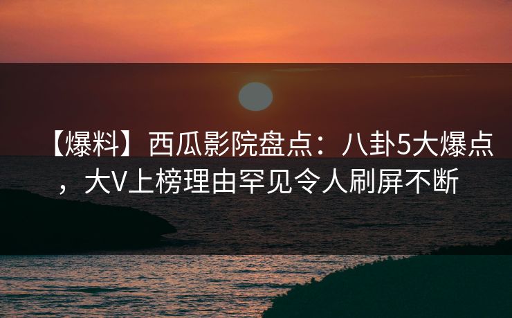 【爆料】西瓜影院盘点:八卦5大爆点,大V上榜理由罕见令人刷屏不断 【爆料】西瓜影院盘点:八卦5大爆点,大V上榜理由罕见令人刷屏不断