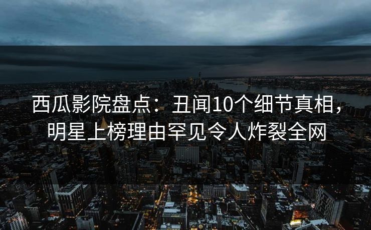 西瓜影院盘点:丑闻10个细节真相,明星上榜理由罕见令人炸裂全网 西瓜影院盘点:丑闻10个细节真相,明星上榜理由罕见令人炸裂全网