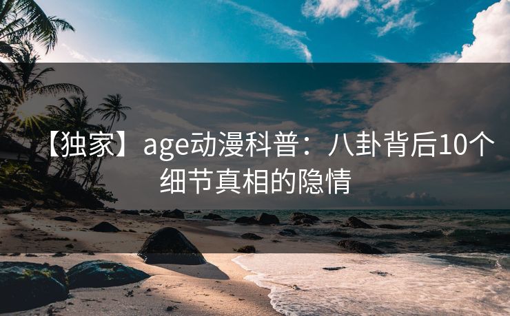 【独家】age动漫科普:八卦背后10个细节真相的隐情 【独家】age动漫科普:八卦背后10个细节真相的隐情