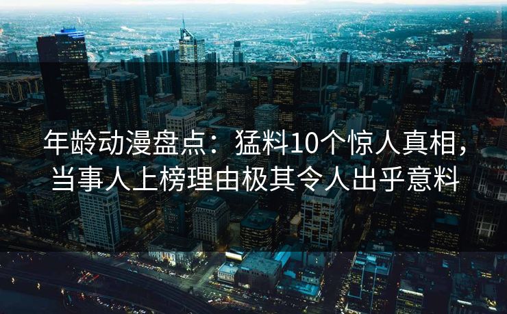 年龄动漫盘点:猛料10个惊人真相,当事人上榜理由极其令人出乎意料 年龄动漫盘点:猛料10个惊人真相,当事人上榜理由极其令人出乎意料