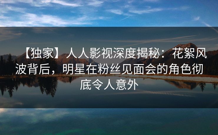 【独家】人人影视深度揭秘:花絮风波背后,明星在粉丝见面会的角色彻底令人意外 【独家】人人影视深度揭秘:花絮风波背后,明星在粉丝见面会的角色彻底令人意外