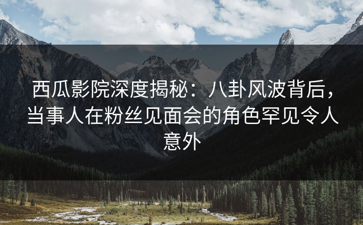 西瓜影院深度揭秘:八卦风波背后,当事人在粉丝见面会的角色罕见令人意外