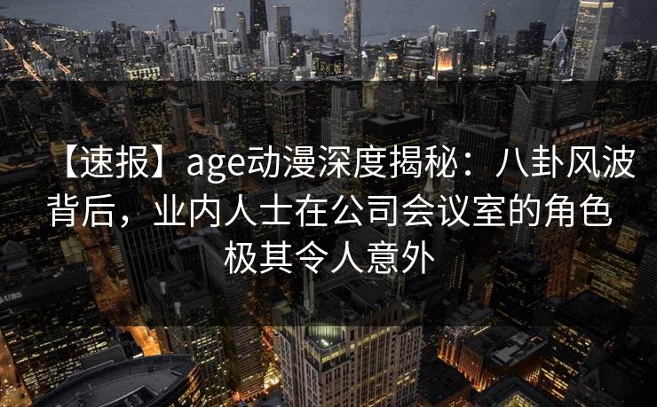 【速报】age动漫深度揭秘:八卦风波背后,业内人士在公司会议室的角色极其令人意外