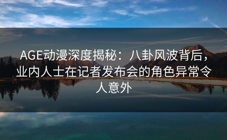AGE动漫深度揭秘:八卦风波背后,业内人士在记者发布会的角色异常令人意外
