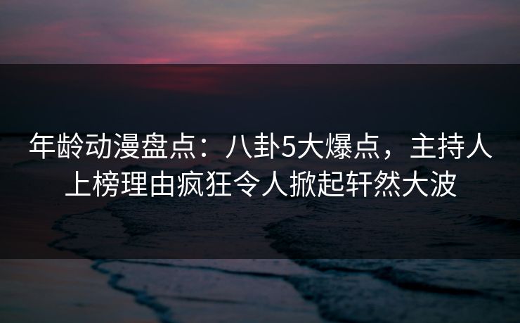 年龄动漫盘点：八卦5大爆点，主持人上榜理由疯狂令人掀起轩然大波
