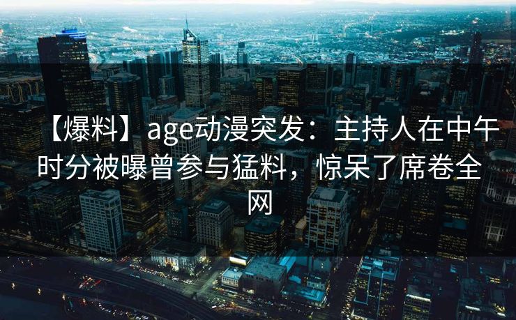 【爆料】age动漫突发：主持人在中午时分被曝曾参与猛料，惊呆了席卷全网
