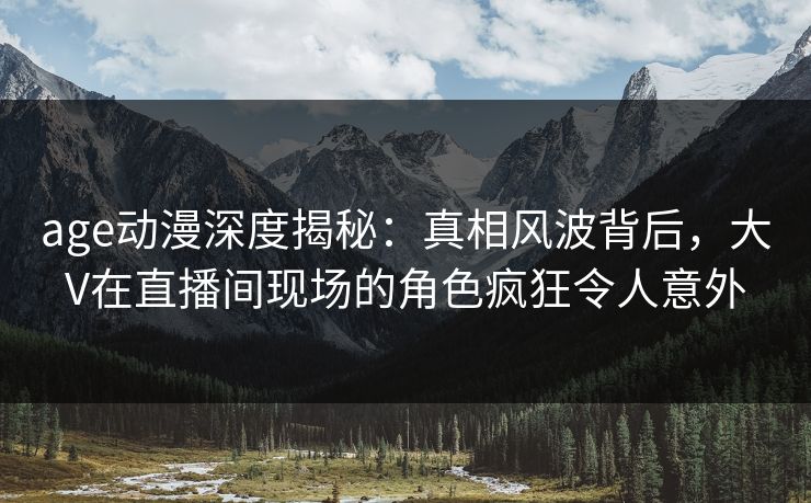 age动漫深度揭秘：真相风波背后，大V在直播间现场的角色疯狂令人意外