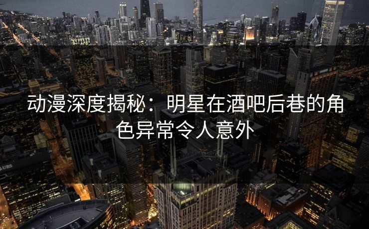 动漫深度揭秘：明星在酒吧后巷的角色异常令人意外