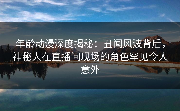 年龄动漫深度揭秘：丑闻风波背后，神秘人在直播间现场的角色罕见令人意外