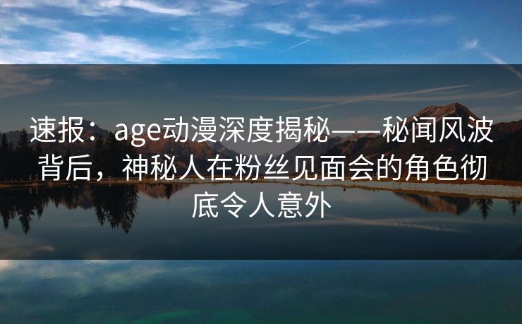 速报:age动漫深度揭秘——秘闻风波背后,神秘人在粉丝见面会的角色彻底令人意外
