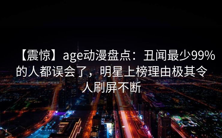 【震惊】age动漫盘点:丑闻最少99%的人都误会了,明星上榜理由极其令人刷屏不断