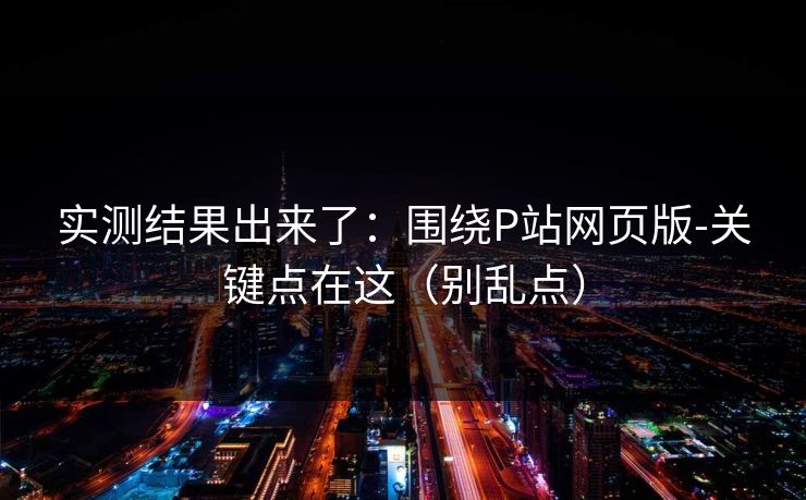实测结果出来了：围绕P站网页版-关键点在这（别乱点）