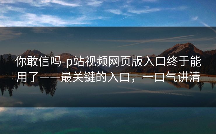 你敢信吗-p站视频网页版入口终于能用了——最关键的入口，一口气讲清