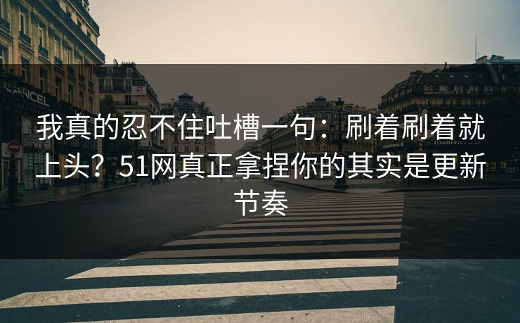 我真的忍不住吐槽一句：刷着刷着就上头？51网真正拿捏你的其实是更新节奏