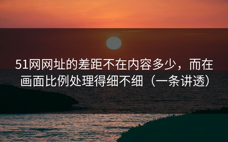51网网址的差距不在内容多少，而在画面比例处理得细不细（一条讲透）