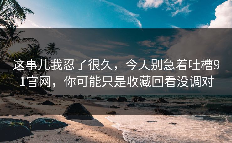 这事儿我忍了很久，今天别急着吐槽91官网，你可能只是收藏回看没调对
