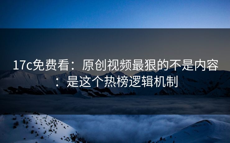 17c免费看：原创视频最狠的不是内容：是这个热榜逻辑机制