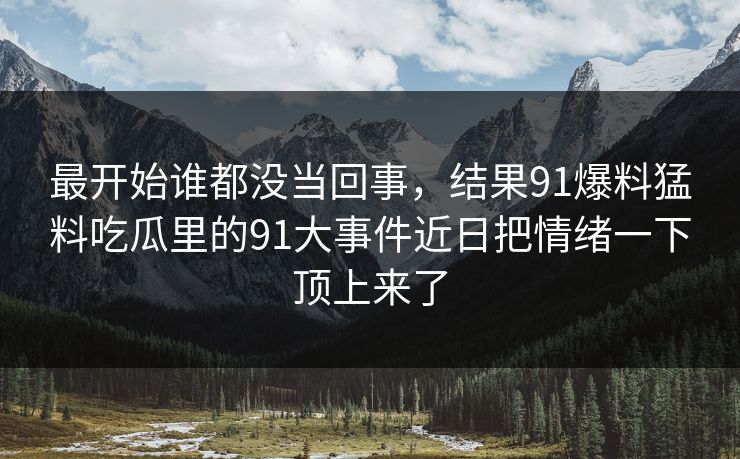 最开始谁都没当回事，结果91爆料猛料吃瓜里的91大事件近日把情绪一下顶上来了