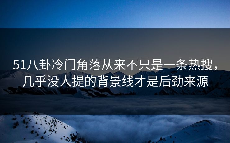 51八卦冷门角落从来不只是一条热搜，几乎没人提的背景线才是后劲来源